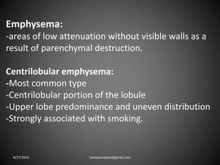 Emphysema:
-areas of low attenuation without visible walls as a
result of parenchymal destruction.
Centrilobular emphysema:
-Most common type
-Centrilobular portion of the lobule
-Upper lobe predominance and uneven distribution
-Strongly associated with smoking.
8/27/2019 zannatulrayhan@gmail.com
 