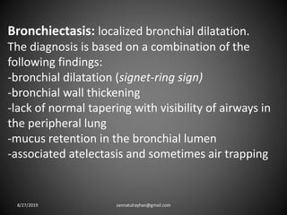 Bronchiectasis: localized bronchial dilatation.
The diagnosis is based on a combination of the
following findings:
-bronchial dilatation (signet-ring sign)
-bronchial wall thickening
-lack of normal tapering with visibility of airways in
the peripheral lung
-mucus retention in the bronchial lumen
-associated atelectasis and sometimes air trapping
8/27/2019 zannatulrayhan@gmail.com
 