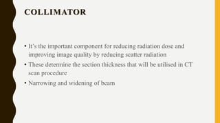 COLLIMATOR
• It’s the important component for reducing radiation dose and
improving image quality by reducing scatter radiation
• These determine the section thickness that will be utilised in CT
scan procedure
• Narrowing and widening of beam
 