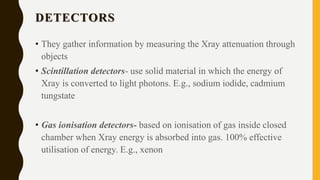 DETECTORS
• They gather information by measuring the Xray attenuation through
objects
• Scintillation detectors- use solid material in which the energy of
Xray is converted to light photons. E.g., sodium iodide, cadmium
tungstate
• Gas ionisation detectors- based on ionisation of gas inside closed
chamber when Xray energy is absorbed into gas. 100% effective
utilisation of energy. E.g., xenon
 