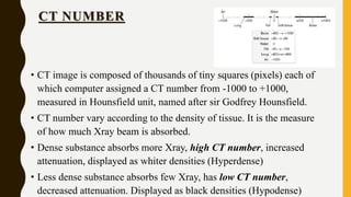 CT NUMBER
• CT image is composed of thousands of tiny squares (pixels) each of
which computer assigned a CT number from -1000 to +1000,
measured in Hounsfield unit, named after sir Godfrey Hounsfield.
• CT number vary according to the density of tissue. It is the measure
of how much Xray beam is absorbed.
• Dense substance absorbs more Xray, high CT number, increased
attenuation, displayed as whiter densities (Hyperdense)
• Less dense substance absorbs few Xray, has low CT number,
decreased attenuation. Displayed as black densities (Hypodense)
 