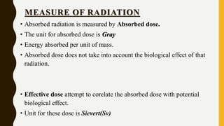 MEASURE OF RADIATION
• Absorbed radiation is measured by Absorbed dose.
• The unit for absorbed dose is Gray
• Energy absorbed per unit of mass.
• Absorbed dose does not take into account the biological effect of that
radiation.
• Effective dose attempt to corelate the absorbed dose with potential
biological effect.
• Unit for these dose is Sievert(Sv)
 