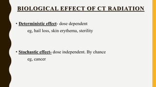 BIOLOGICAL EFFECT OF CT RADIATION
• Deterministic effect- dose dependent
eg, hail loss, skin erythema, sterility
• Stochastic effect- dose independent. By chance
eg, cancer
 