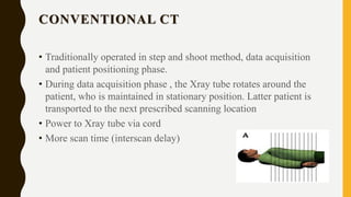 CONVENTIONAL CT
• Traditionally operated in step and shoot method, data acquisition
and patient positioning phase.
• During data acquisition phase , the Xray tube rotates around the
patient, who is maintained in stationary position. Latter patient is
transported to the next prescribed scanning location
• Power to Xray tube via cord
• More scan time (interscan delay)
 
