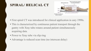SPIRAL/ HELICAL CT
• First spiral CT was introduced for clinical application in eary 1990s.
• This is characterized by continuous patient transport through the
gantry with Xray tube rotates around patient simultaneously
acquiring data.
• Power to Xray tube via slip ring
• Advantage is reduced scan time (no interscan delay)
 