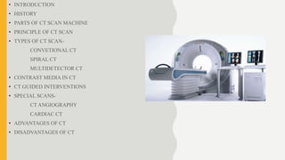 • INTRODUCTION
• HISTORY
• PARTS OF CT SCAN MACHINE
• PRINCIPLE OF CT SCAN
• TYPES OF CT SCAN-
CONVETIONAL CT
SPIRAL CT
MULTIDETECTOR CT
• CONTRAST MEDIA IN CT
• CT GUIDED INTERVENTIONS
• SPECIAL SCANS-
CT ANGIOGRAPHY
CARDIAC CT
• ADVANTAGES OF CT
• DISADVANTAGES OF CT
 