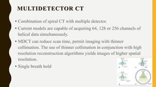 MULTIDETECTOR CT
• Combination of spiral CT with multiple detector.
• Current models are capable of acquiring 64, 128 or 256 channels of
helical data simultaneously.
• MDCT can reduce scan time, permit imaging with thinner
collimation. The use of thinner collimation in conjunction with high
resolution reconstruction algorithms yields images of higher spatial
resolution.
• Single breath hold
 
