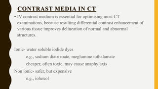 CONTRAST MEDIA IN CT
• IV contrast medium is essential for optimising most CT
examinations, because resulting differential contrast enhancement of
various tissue improves delineation of normal and abnormal
structures.
Ionic- water soluble iodide dyes
e.g., sodium diatrizoate, meglumine iothalamate
cheaper, often toxic, may cause anaphylaxis
Non ionic- safer, but expensive
e.g., iohexol
 