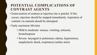 POTENTIAL COMPLICATIONS OF
CONTRAST AGENTS
• Extravasation of contrast at injection site is painful. If this
occurs, injection should be stopped immediately. Aspiration of
contrast via cannula should be attempted.
• Early reactions(<60 min)
• Mild to moderate- nausea, vomiting, urticaria,
bronchospasm
• Severe- laryngeal or pulmonary edema, hypotension,
anaphylactic shock, respiratory/cardiac arrest
 