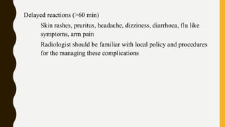 Delayed reactions (>60 min)
Skin rashes, pruritus, headache, dizziness, diarrhoea, flu like
symptoms, arm pain
Radiologist should be familiar with local policy and procedures
for the managing these complications
 