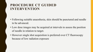PROCEDURE CT GUIDED
INTERVENTION
• Following suitable anaesthesia, skin should be punctured and needle
to be advanced.
• Low dose images may be acquired at intervals to assess the position
of needle in relation to target.
• However single shot acquisition is preferred over CT fluoroscopy
because of low radiation exposure
 