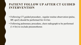 PATIENT FOLLOW UP AFTER CT GUIDED
INTERVENTION
• Following CT guided procedure , regular routine observation (pulse,
BP, spo2) should be performed for 4-6 hrs
• Following pulmonary procedure, chest radiograph to be performed
(1-4 hr) to exclude pneumothorax
 