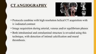 CT ANGIOGRAPHY
• Protocols combine with high resolution helical CT acquisition with
iv iodinated contrast
• Image acquisition during arterial, venous and/or equilibrium phases
• Both intraluminal and extraluminal structure is revealed using this
technique, with detection of intimal calcification and mural
thrombosis.
 