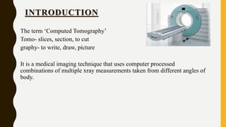 INTRODUCTION
The term ‘Computed Tomography’
Tomo- slices, section, to cut
graphy- to write, draw, picture
It is a medical imaging technique that uses computer processed
combinations of multiple xray measurements taken from different angles of
body.
 
