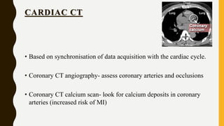 CARDIAC CT
• Based on synchronisation of data acquisition with the cardiac cycle.
• Coronary CT angiography- assess coronary arteries and occlusions
• Coronary CT calcium scan- look for calcium deposits in coronary
arteries (increased risk of MI)
 