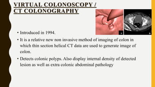 VIRTUAL COLONOSCOPY /
CT COLONOGRAPHY
• Introduced in 1994.
• It is a relative new non invasive method of imaging of colon in
which thin section helical CT data are used to generate image of
colon.
• Detects colonic polyps. Also display internal density of detected
lesion as well as extra colonic abdominal pathology
 