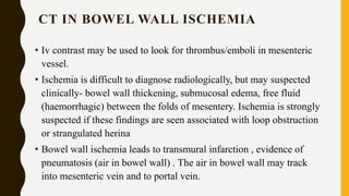 CT IN BOWEL WALL ISCHEMIA
• Iv contrast may be used to look for thrombus/emboli in mesenteric
vessel.
• Ischemia is difficult to diagnose radiologically, but may suspected
clinically- bowel wall thickening, submucosal edema, free fluid
(haemorrhagic) between the folds of mesentery. Ischemia is strongly
suspected if these findings are seen associated with loop obstruction
or strangulated herina
• Bowel wall ischemia leads to transmural infarction , evidence of
pneumatosis (air in bowel wall) . The air in bowel wall may track
into mesenteric vein and to portal vein.
 