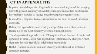 CT IN APPENDICITIS
• In past clinical diagnosis of appendicitis obviated any need for imaging,
but with proven accuracy of available imaging modalities has become
increasingly popular to reduce negative appendicectomy rates.
• In children , pregnant female ultrasound is the best, to avoid radiation
exposure.
• Retrocecal appendicitis can readily escape detection with ultrasound.
Hence CT is the next modality of choice in most adults.
• The diagnosis of appendicitis in CT requires identification of thickened
appendix (>7mm), with peri appendiceal inflammatory changes. Other
sign may include free fluid, thickening caecal pole
• Both CT and ultrasound can also identify collections if an inflamed
appendix ruptures.
 