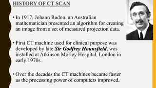 HISTORY OF CT SCAN
• In 1917, Johann Radon, an Australian
mathematician presented an algorithm for creating
an image from a set of measured projection data.
• First CT machine used for clinical purpose was
developed by late Sir Godfrey Hounsfield, was
installed at Atkinson Morley Hospital, London in
early 1970s.
• Over the decades the CT machines became faster
as the processing power of computers improved.
 