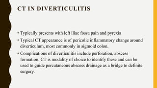 CT IN DIVERTICULITIS
• Typically presents with left iliac fossa pain and pyrexia
• Typical CT appearance is of pericolic inflammatory change around
diverticulum, most commonly in sigmoid colon.
• Complications of diverticulitis include perforation, abscess
formation. CT is modality of choice to identify these and can be
used to guide percutaneous abscess drainage as a bridge to definite
surgery.
 