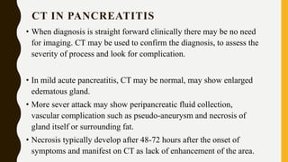 CT IN PANCREATITIS
• When diagnosis is straight forward clinically there may be no need
for imaging. CT may be used to confirm the diagnosis, to assess the
severity of process and look for complication.
• In mild acute pancreatitis, CT may be normal, may show enlarged
edematous gland.
• More sever attack may show peripancreatic fluid collection,
vascular complication such as pseudo-aneurysm and necrosis of
gland itself or surrounding fat.
• Necrosis typically develop after 48-72 hours after the onset of
symptoms and manifest on CT as lack of enhancement of the area.
 