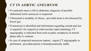 CT IN AORTIC ANEURYSM
• If a pulsatile mass is felt in abdomen, diagnosis of possible
abdominal aortic aneurysm is suspected.
• Ultrasound is modality of choice , provided aorta is not obscured by
bowel gas.
• If aneurysm is identified and information regarding extend and size
is required ( for surgical or endovascular repair planning), CT
angiography is indicated from arch to pubic symphysis in arterial
phase after iv contrast
• In case of suspected aneurysm rupture , urgent CT angiography to
performed , provided patient is hemodynamically stable
 
