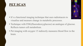 PET SCAN
• It’s a functional imaging technique that uses radiotracers to
visualise and measure change in metabolic processes.
• Technique with FDG(fluorodeoxyglucose) an analogue of glucose.
Reflects tumor cell metabolism.
• Pet imaging with oxygen 15 indirectly measures blood flow to the
brain
 