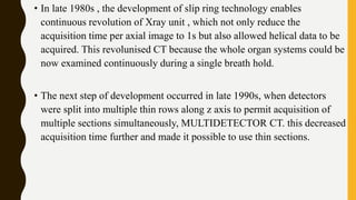 • In late 1980s , the development of slip ring technology enables
continuous revolution of Xray unit , which not only reduce the
acquisition time per axial image to 1s but also allowed helical data to be
acquired. This revolunised CT because the whole organ systems could be
now examined continuously during a single breath hold.
• The next step of development occurred in late 1990s, when detectors
were split into multiple thin rows along z axis to permit acquisition of
multiple sections simultaneously, MULTIDETECTOR CT. this decreased
acquisition time further and made it possible to use thin sections.
 