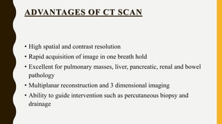ADVANTAGES OF CT SCAN
• High spatial and contrast resolution
• Rapid acquisition of image in one breath hold
• Excellent for pulmonary masses, liver, pancreatic, renal and bowel
pathology
• Multiplanar reconstruction and 3 dimensional imaging
• Ability to guide intervention such as percutaneous biopsy and
drainage
 