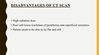 DISADVANTAGES OF CT SCAN
• High radiation dose
• Poor soft tissue resolution of peripheries and superficial structures
• Patient needs to be able to lie flat and still
 