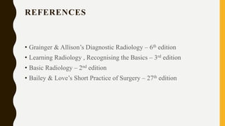 REFERENCES
• Grainger & Allison’s Diagnostic Radiology – 6th edition
• Learning Radiology , Recognising the Basics – 3rd edition
• Basic Radiology – 2nd edition
• Bailey & Love’s Short Practice of Surgery – 27th edition
 