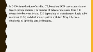 • In 2000s introduction of cardiac CT, based on ECG synchronisation to
freeze cardiac motion. The number of detector increased from 4 to
somewhere between 64 and 320 depending on manufacture. Rapid tube
rotation (<0.3s) and dual source system with two Xray tube were
developed to optimise cardiac imaging.
 