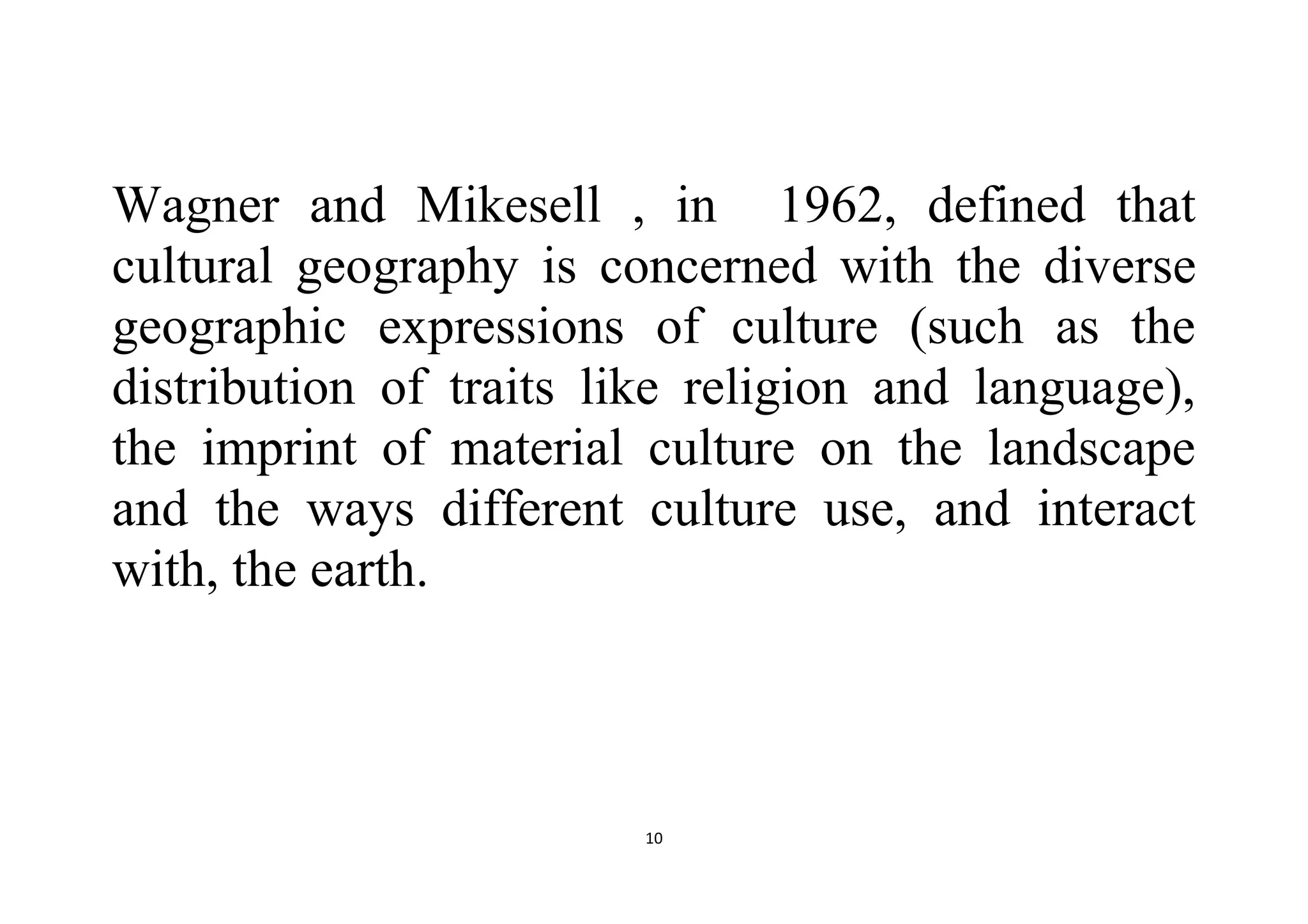 10
Wagner and Mikesell , in 1962, defined that
cultural geography is concerned with the diverse
geographic expressions of culture (such as the
distribution of traits like religion and language),
the imprint of material culture on the landscape
and the ways different culture use, and interact
with, the earth.
 