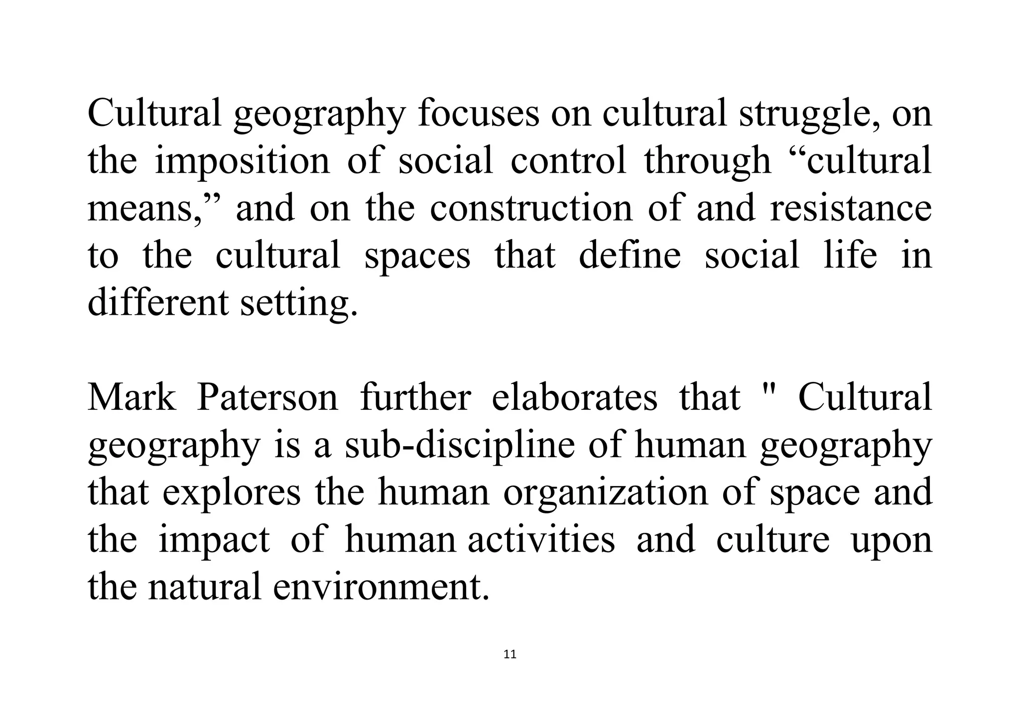 11
Cultural geography focuses on cultural struggle, on
the imposition of social control through “cultural
means,” and on the construction of and resistance
to the cultural spaces that define social life in
different setting.
Mark Paterson further elaborates that " Cultural
geography is a sub-discipline of human geography
that explores the human organization of space and
the impact of human activities and culture upon
the natural environment.
 