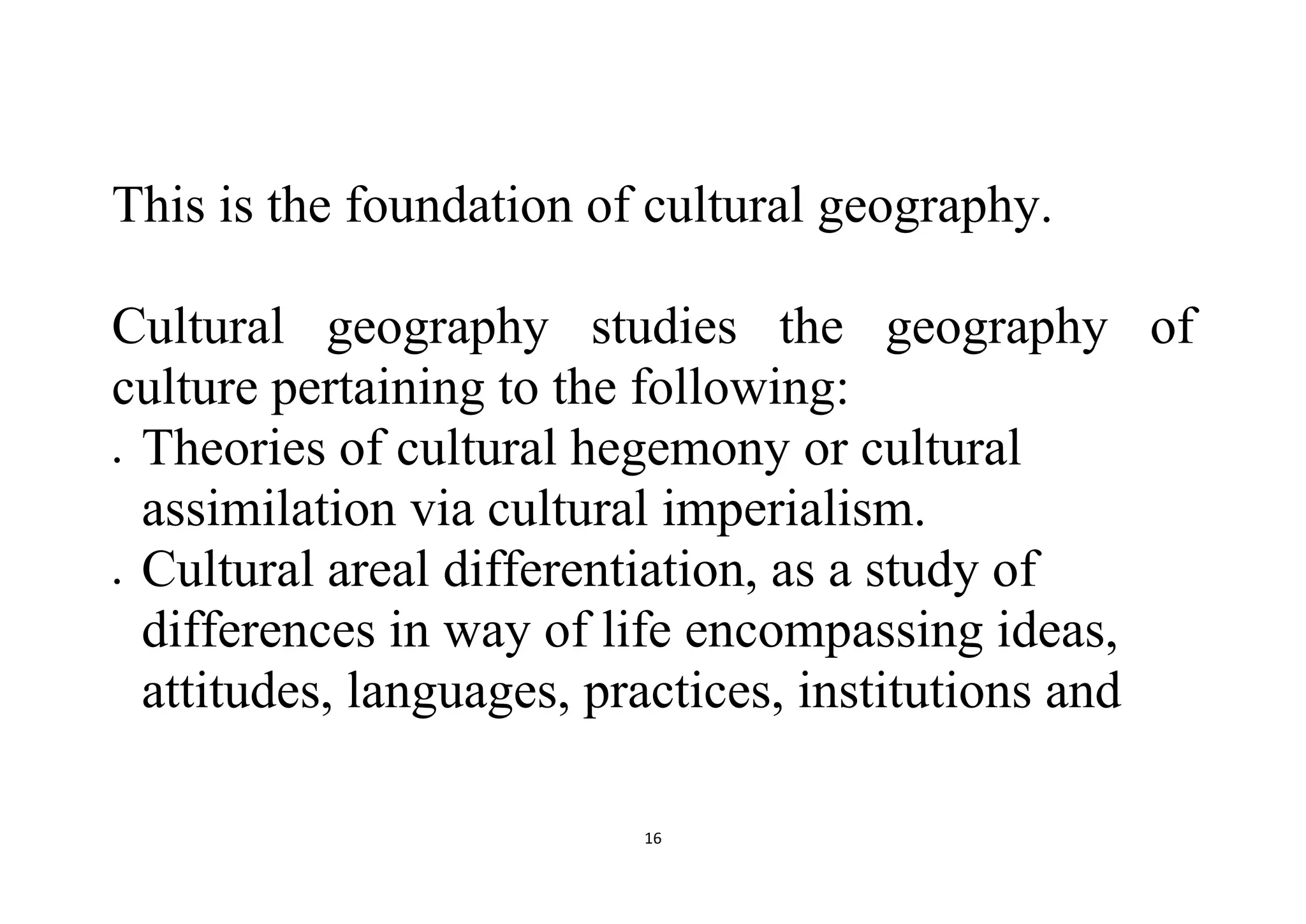 16
This is the foundation of cultural geography.
Cultural geography studies the geography of
culture pertaining to the following:
 Theories of cultural hegemony or cultural
assimilation via cultural imperialism.
 Cultural areal differentiation, as a study of
differences in way of life encompassing ideas,
attitudes, languages, practices, institutions and
 