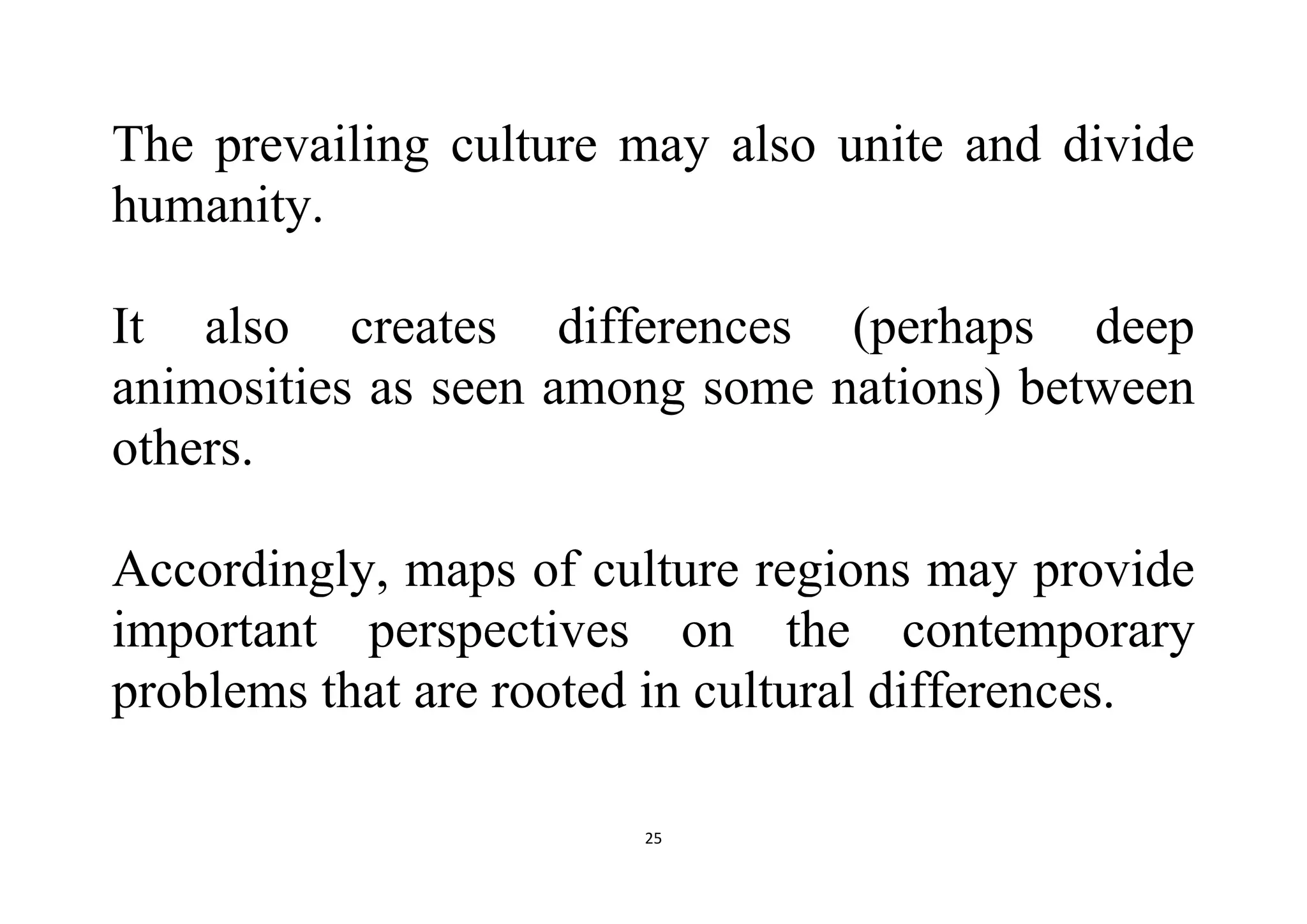 25
The prevailing culture may also unite and divide
humanity.
It also creates differences (perhaps deep
animosities as seen among some nations) between
others.
Accordingly, maps of culture regions may provide
important perspectives on the contemporary
problems that are rooted in cultural differences.
 