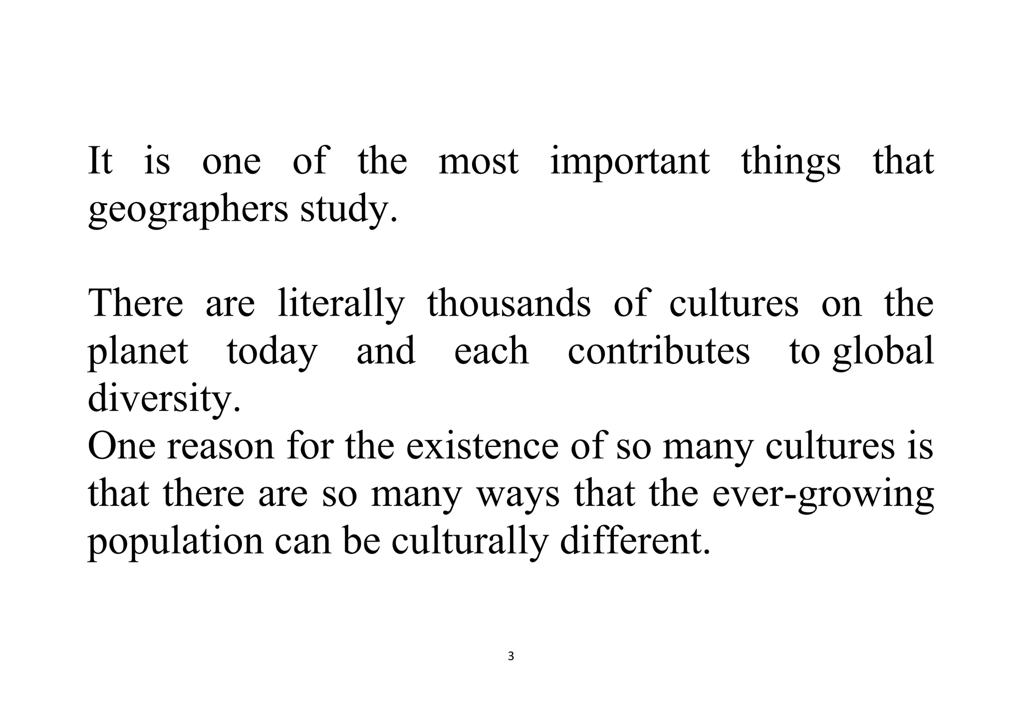 3
It is one of the most important things that
geographers study.
There are literally thousands of cultures on the
planet today and each contributes to global
diversity.
One reason for the existence of so many cultures is
that there are so many ways that the ever-growing
population can be culturally different.
 