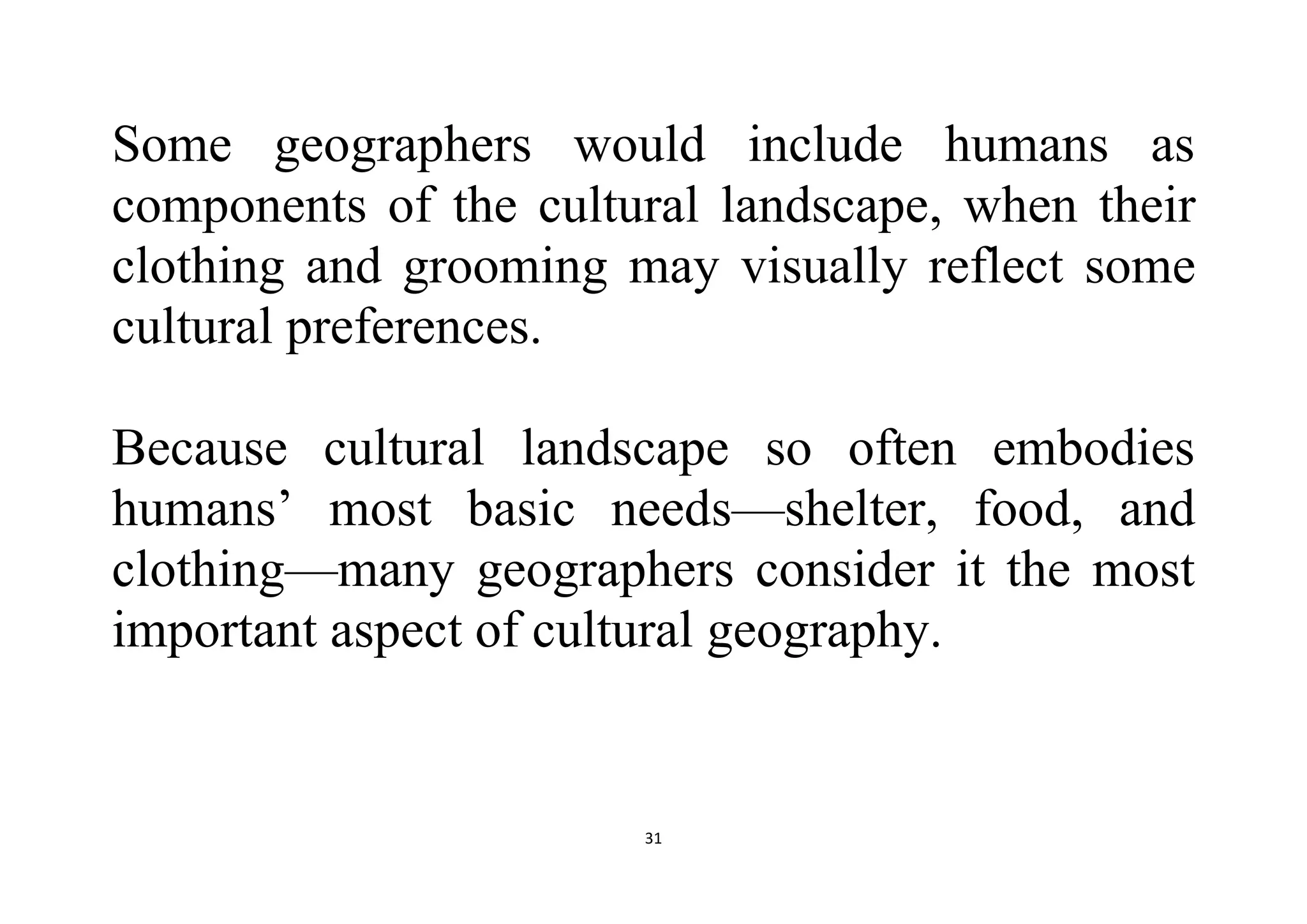 31
Some geographers would include humans as
components of the cultural landscape, when their
clothing and grooming may visually reflect some
cultural preferences.
Because cultural landscape so often embodies
humans’ most basic needs—shelter, food, and
clothing—many geographers consider it the most
important aspect of cultural geography.
 