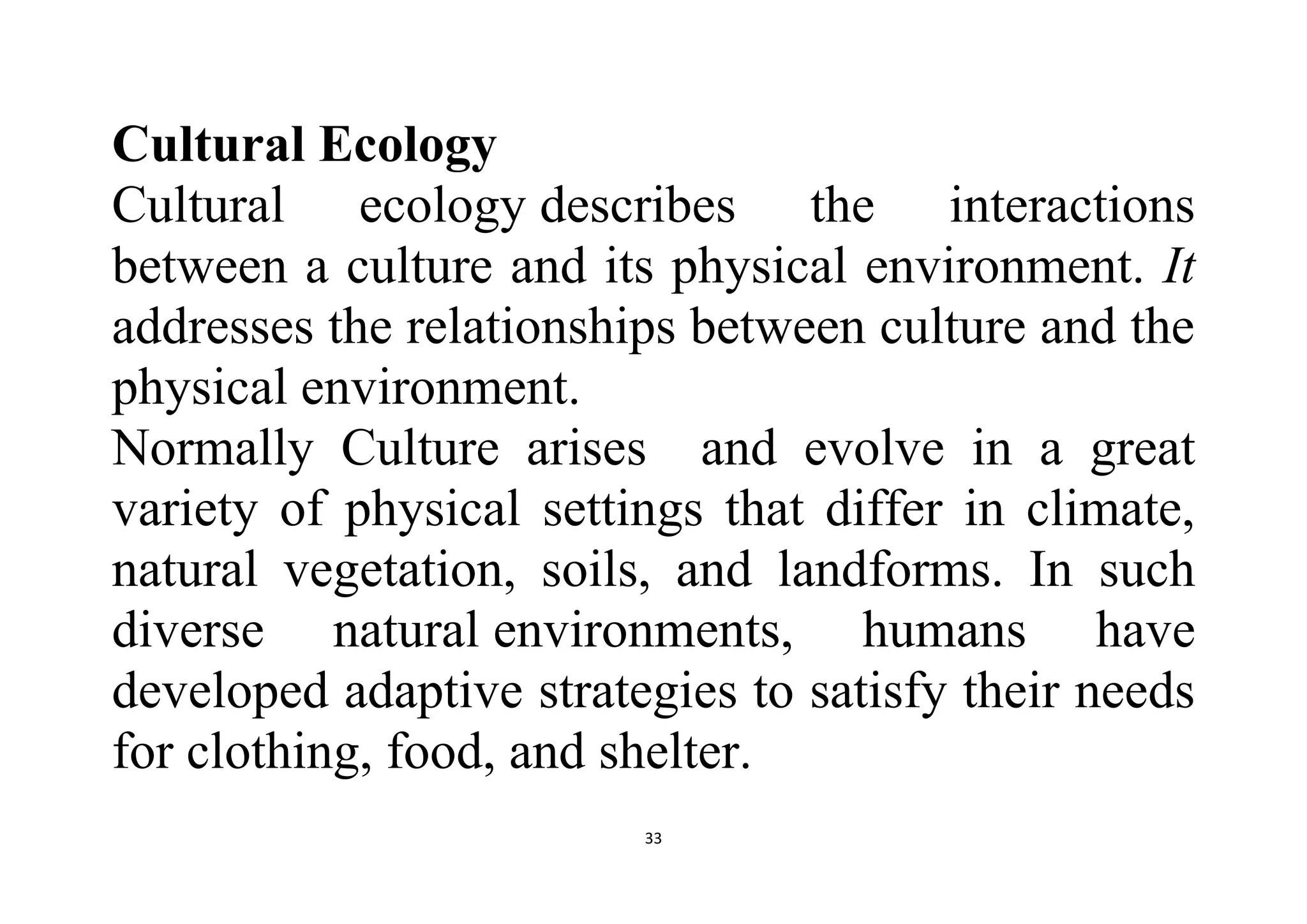 33
Cultural Ecology
Cultural ecology describes the interactions
between a culture and its physical environment. It
addresses the relationships between culture and the
physical environment.
Normally Culture arises and evolve in a great
variety of physical settings that differ in climate,
natural vegetation, soils, and landforms. In such
diverse natural environments, humans have
developed adaptive strategies to satisfy their needs
for clothing, food, and shelter.
 