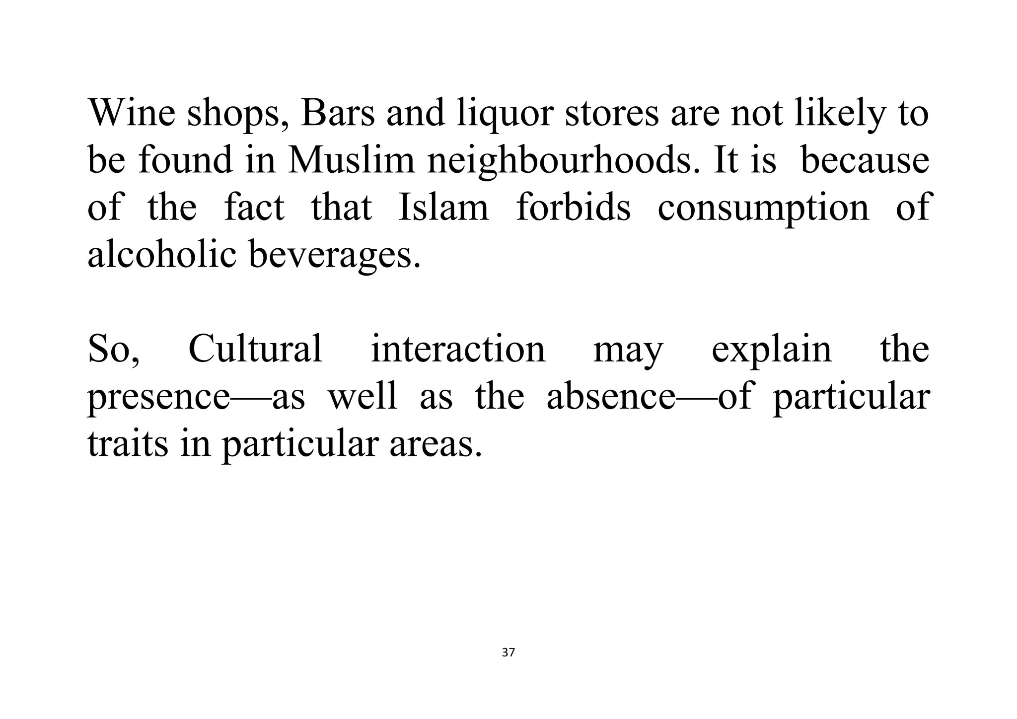 37
Wine shops, Bars and liquor stores are not likely to
be found in Muslim neighbourhoods. It is because
of the fact that Islam forbids consumption of
alcoholic beverages.
So, Cultural interaction may explain the
presence—as well as the absence—of particular
traits in particular areas.
 