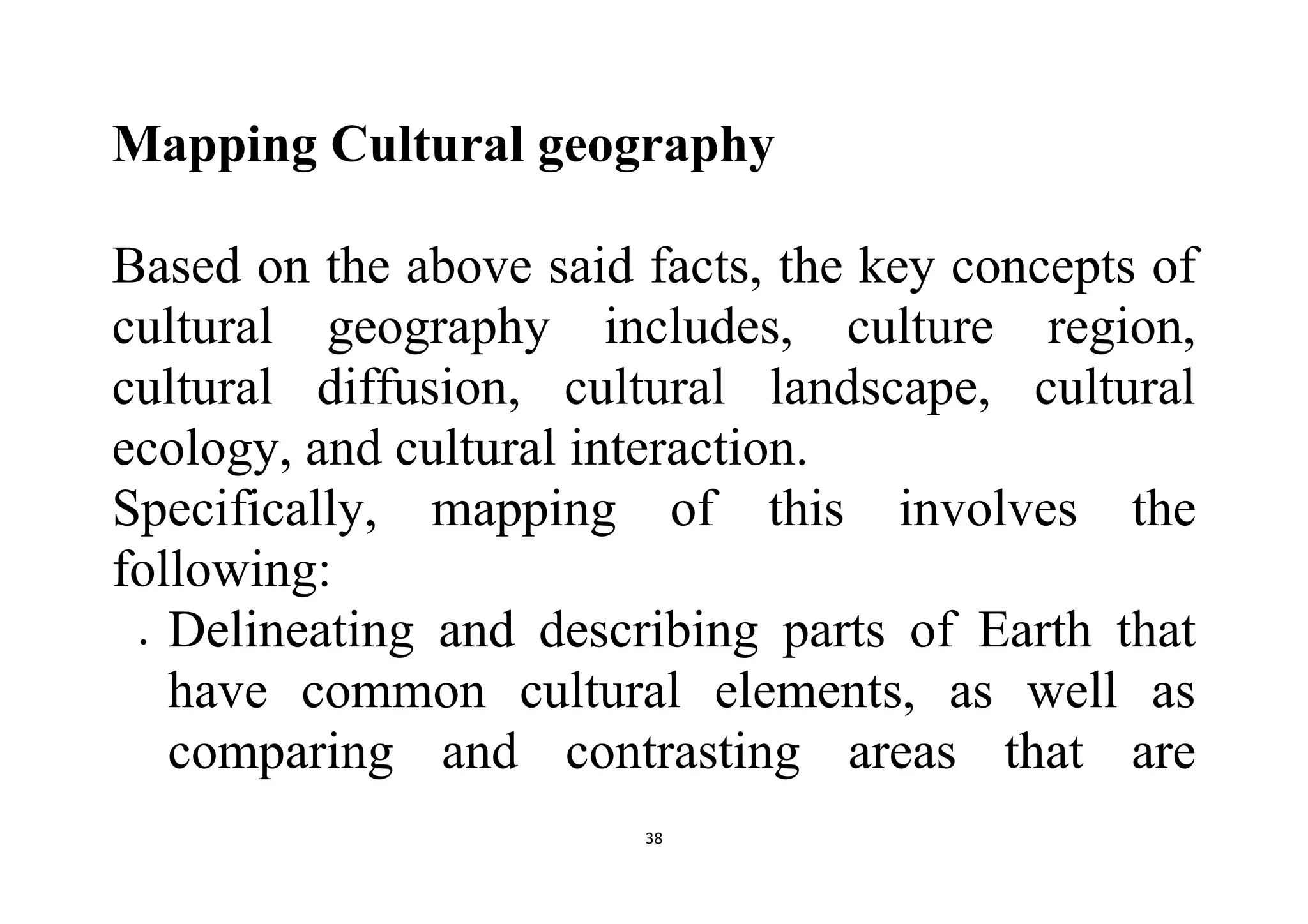 38
Mapping Cultural geography
Based on the above said facts, the key concepts of
cultural geography includes, culture region,
cultural diffusion, cultural landscape, cultural
ecology, and cultural interaction.
Specifically, mapping of this involves the
following:
 Delineating and describing parts of Earth that
have common cultural elements, as well as
comparing and contrasting areas that are
 