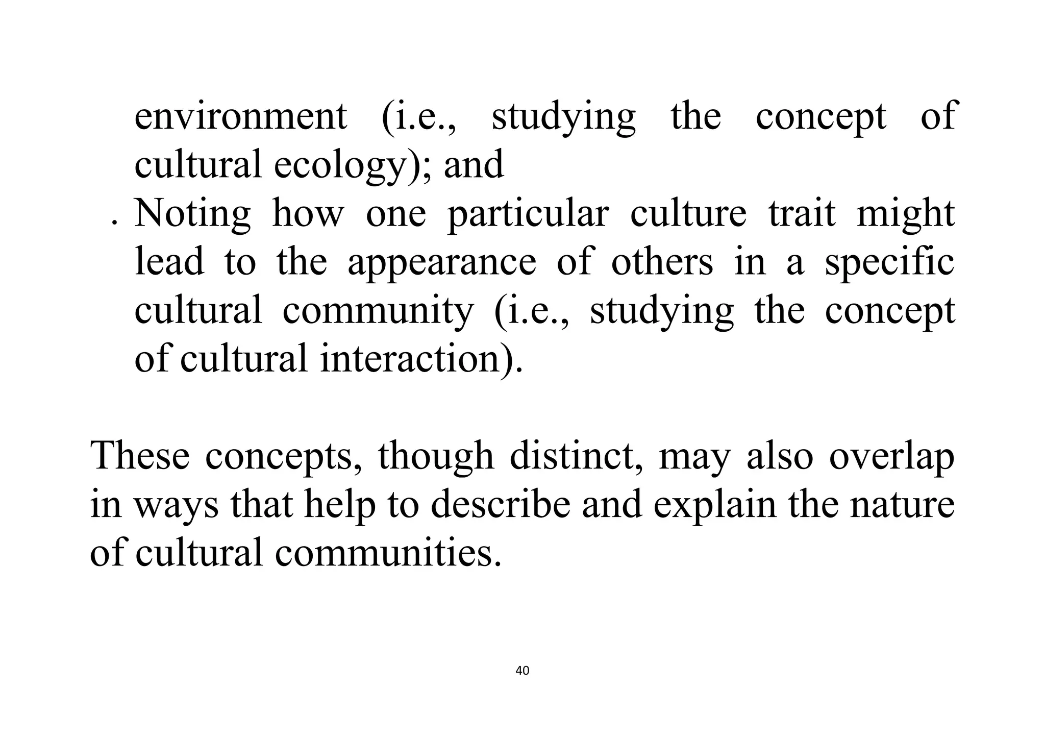 40
environment (i.e., studying the concept of
cultural ecology); and
 Noting how one particular culture trait might
lead to the appearance of others in a specific
cultural community (i.e., studying the concept
of cultural interaction).
These concepts, though distinct, may also overlap
in ways that help to describe and explain the nature
of cultural communities.
 