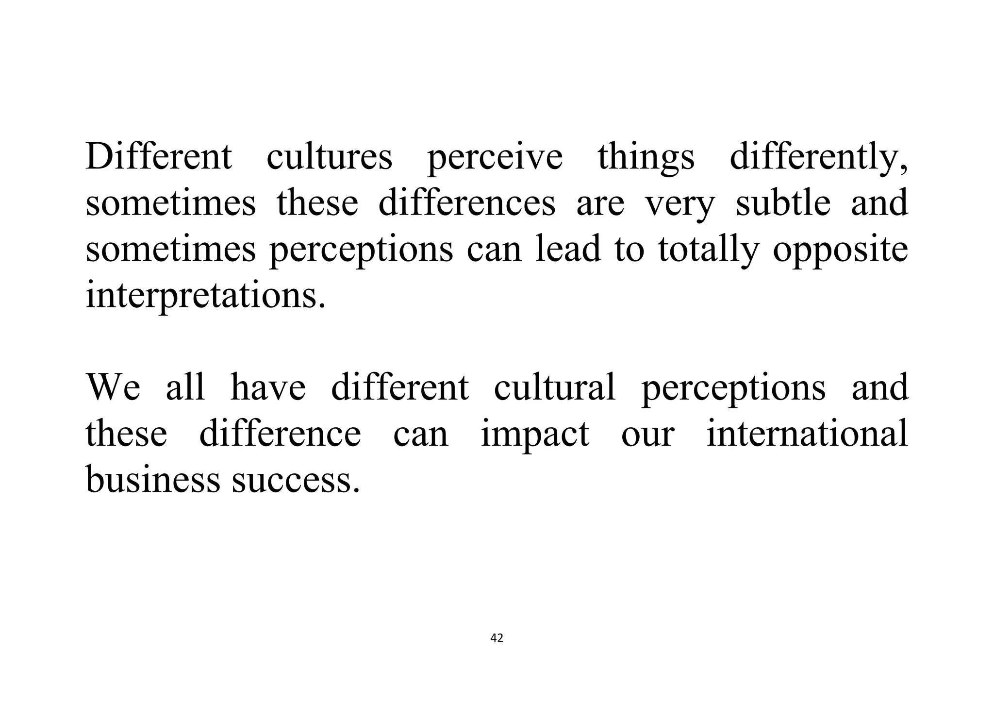 42
Different cultures perceive things differently,
sometimes these differences are very subtle and
sometimes perceptions can lead to totally opposite
interpretations.
We all have different cultural perceptions and
these difference can impact our international
business success.
 