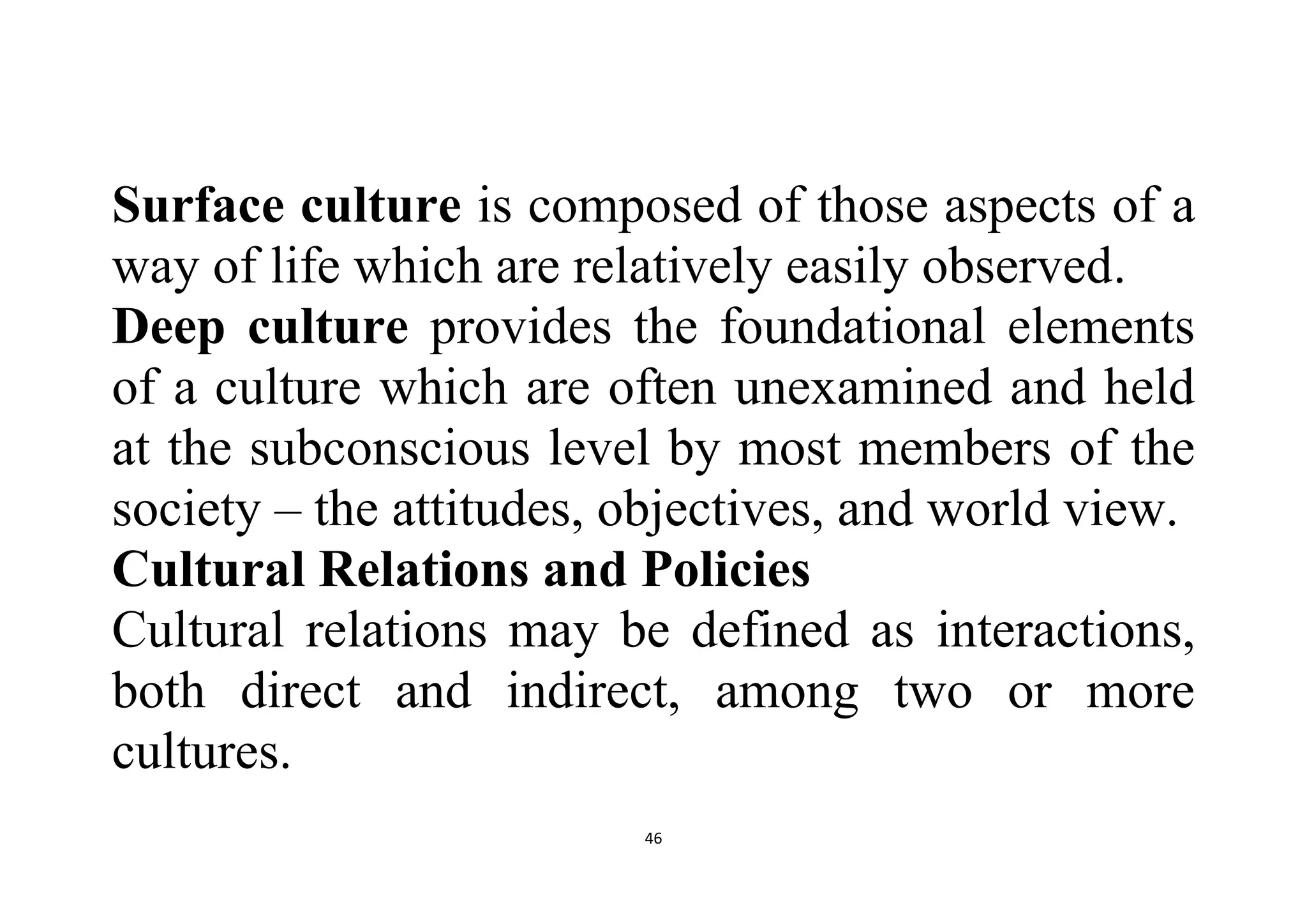 46
Surface culture is composed of those aspects of a
way of life which are relatively easily observed.
Deep culture provides the foundational elements
of a culture which are often unexamined and held
at the subconscious level by most members of the
society – the attitudes, objectives, and world view.
Cultural Relations and Policies
Cultural relations may be defined as interactions,
both direct and indirect, among two or more
cultures.
 