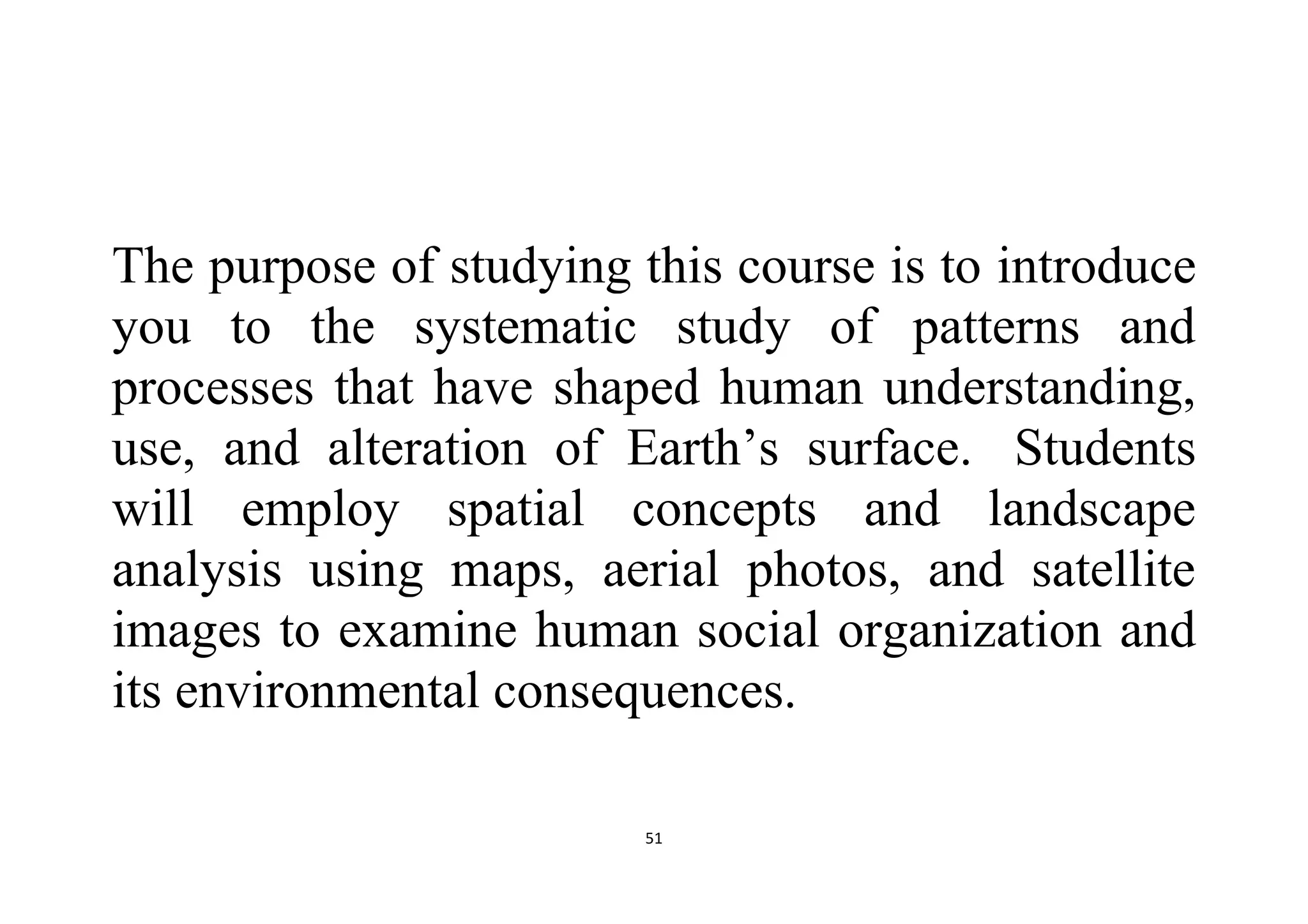 51
The purpose of studying this course is to introduce
you to the systematic study of patterns and
processes that have shaped human understanding,
use, and alteration of Earth’s surface. Students
will employ spatial concepts and landscape
analysis using maps, aerial photos, and satellite
images to examine human social organization and
its environmental consequences.
 