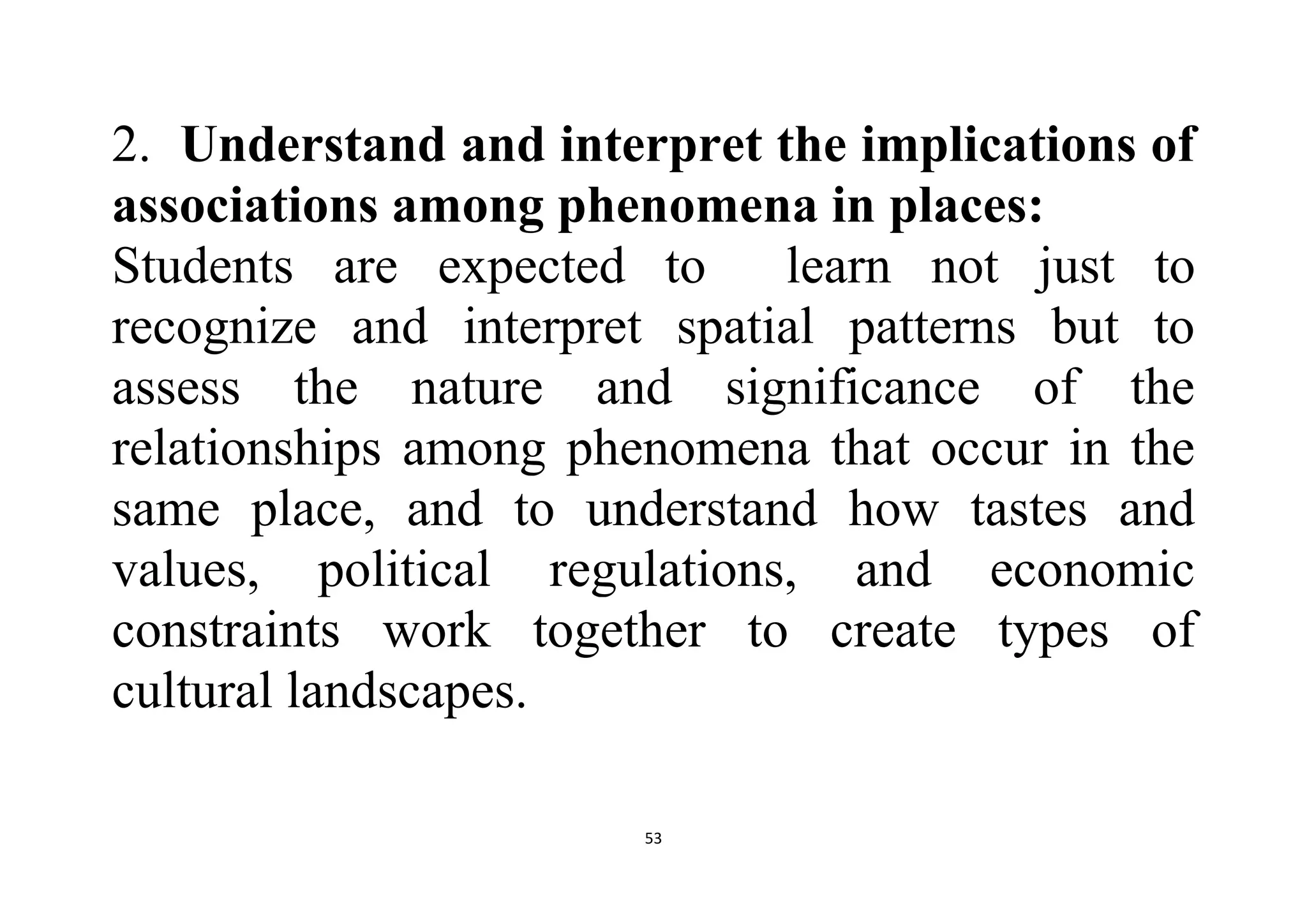 53
2. Understand and interpret the implications of
associations among phenomena in places:
Students are expected to learn not just to
recognize and interpret spatial patterns but to
assess the nature and significance of the
relationships among phenomena that occur in the
same place, and to understand how tastes and
values, political regulations, and economic
constraints work together to create types of
cultural landscapes.
 