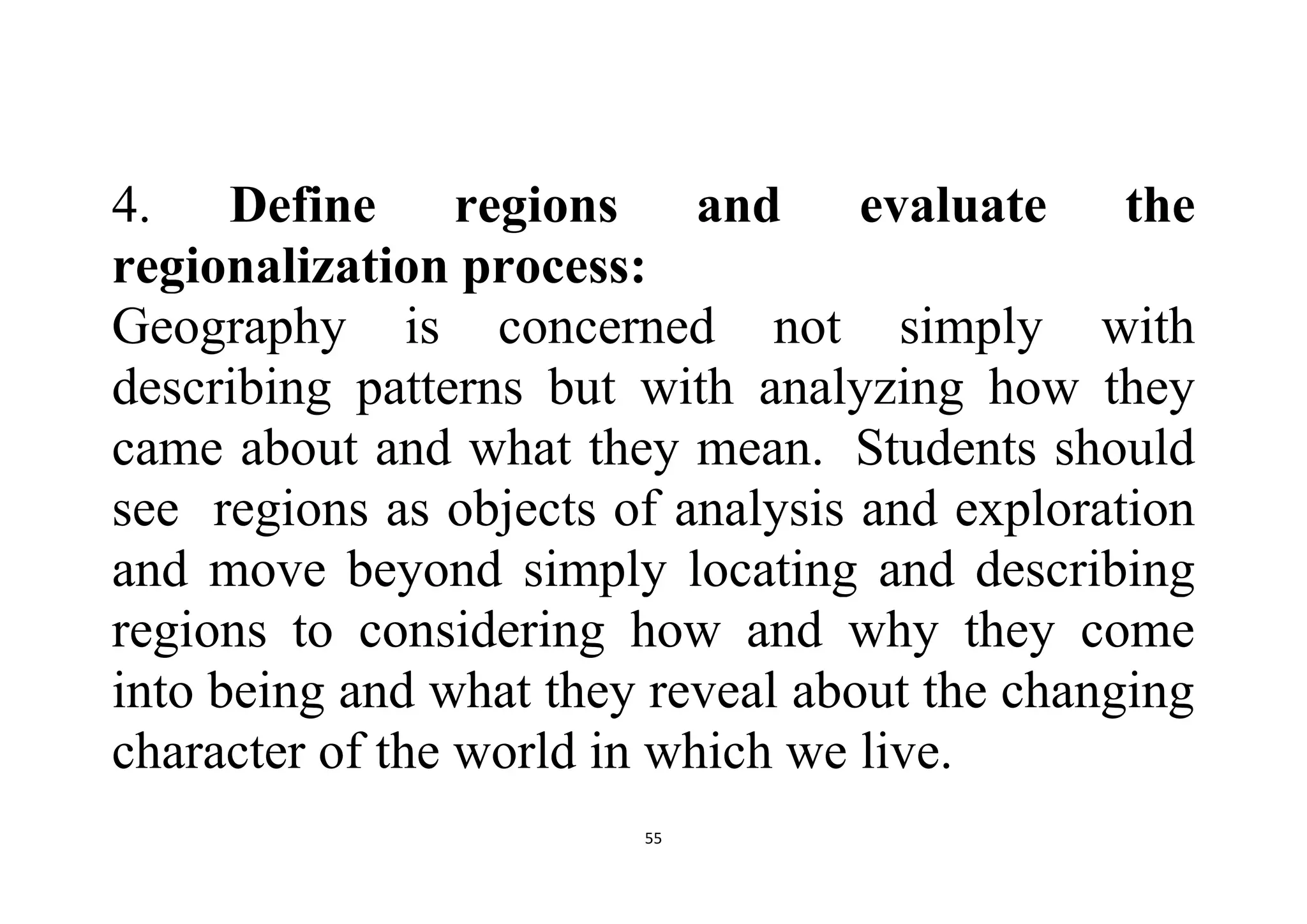 55
4. Define regions and evaluate the
regionalization process:
Geography is concerned not simply with
describing patterns but with analyzing how they
came about and what they mean. Students should
see regions as objects of analysis and exploration
and move beyond simply locating and describing
regions to considering how and why they come
into being and what they reveal about the changing
character of the world in which we live.
 