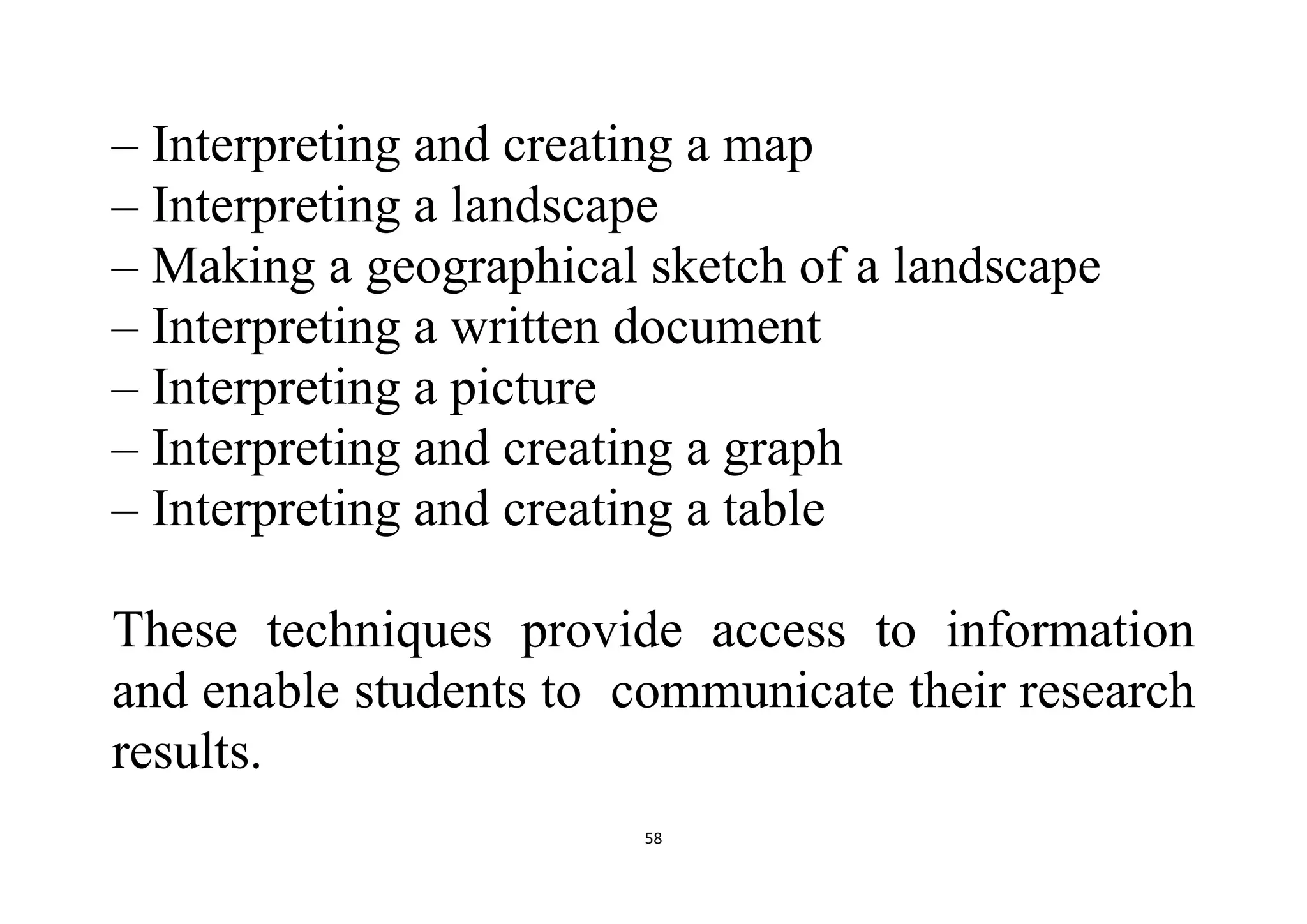 58
– Interpreting and creating a map
– Interpreting a landscape
– Making a geographical sketch of a landscape
– Interpreting a written document
– Interpreting a picture
– Interpreting and creating a graph
– Interpreting and creating a table
These techniques provide access to information
and enable students to communicate their research
results.
 
