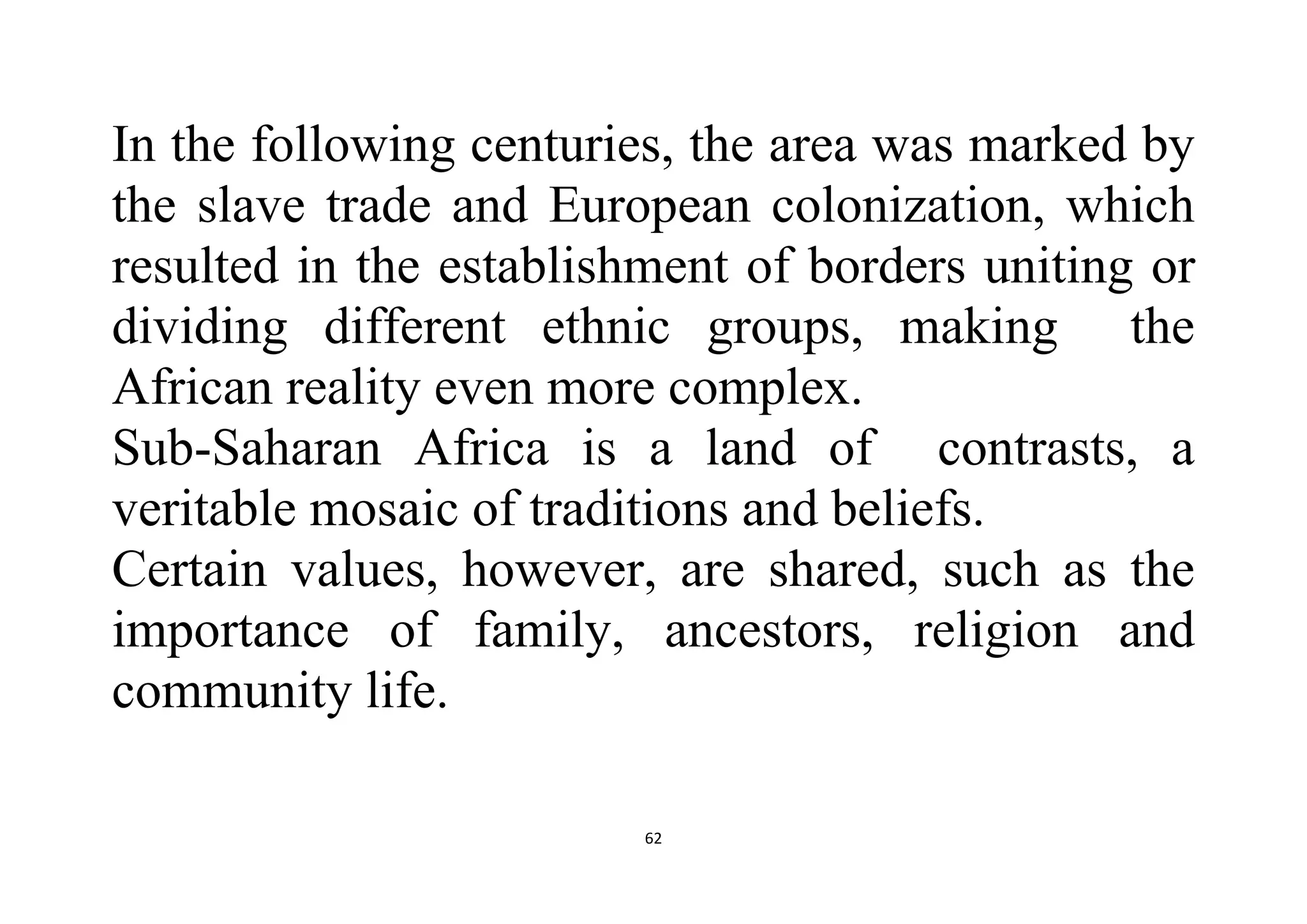 62
In the following centuries, the area was marked by
the slave trade and European colonization, which
resulted in the establishment of borders uniting or
dividing different ethnic groups, making the
African reality even more complex.
Sub-Saharan Africa is a land of contrasts, a
veritable mosaic of traditions and beliefs.
Certain values, however, are shared, such as the
importance of family, ancestors, religion and
community life.
 