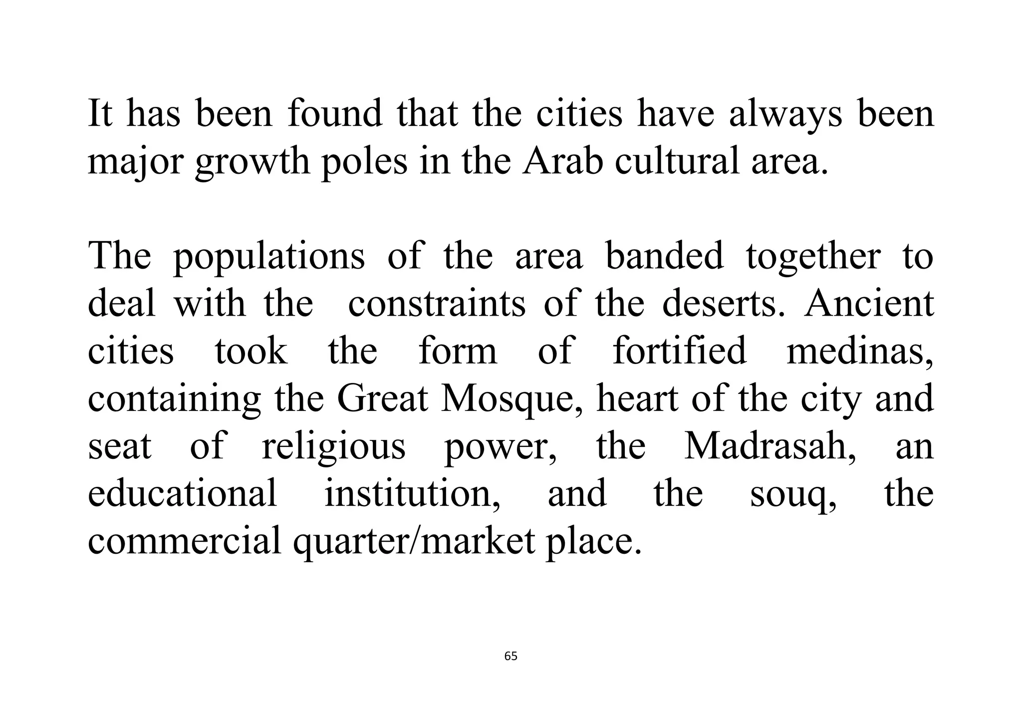 65
It has been found that the cities have always been
major growth poles in the Arab cultural area.
The populations of the area banded together to
deal with the constraints of the deserts. Ancient
cities took the form of fortified medinas,
containing the Great Mosque, heart of the city and
seat of religious power, the Madrasah, an
educational institution, and the souq, the
commercial quarter/market place.
 